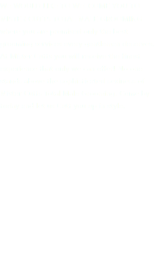 WE WOULD LIKE TO WELCOME YOU TO MISTER CUTTS TOTAL MALE GROOMING where you are promised only the best grooming services every gentleman deserves. At Mister Cutts you will receive the finest experience that only we can offer! No one stands above the sophisticated sexiness of Mister Cutts Total Male Grooming. Come by today and let us Cutt you up in style. Mister Cutts Total Male Grooming Shop 261 Plaza Parkway Ste. 501 Wichita Falls, Tx 76308. 